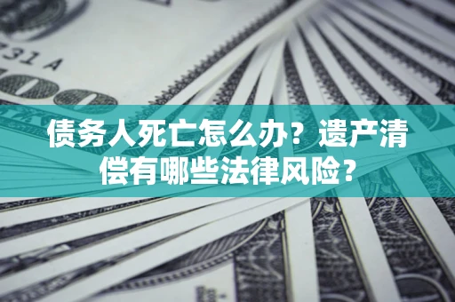济南债务人死亡怎么办？遗产清偿有哪些法律风险？