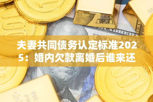 济南夫妻共同债务认定标准2025:婚内欠款离婚后谁来还? 济南夫妻共同债务认定标准2025:婚内欠款离婚后谁来还?